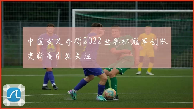 中国女足夺得2022世界杯冠军创队史新高引发关注