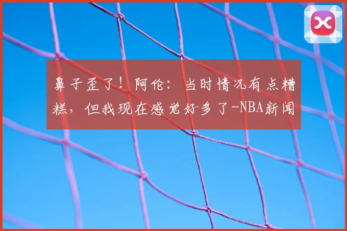 鼻子歪了！阿伦：当时情况有点糟糕，但我现在感觉好多了-NBA新闻