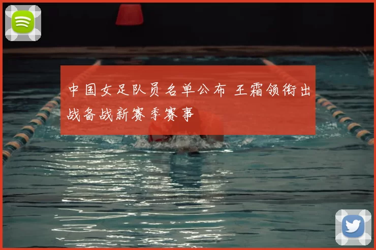 中国女足队员名单公布 王霜领衔出战备战新赛季赛事