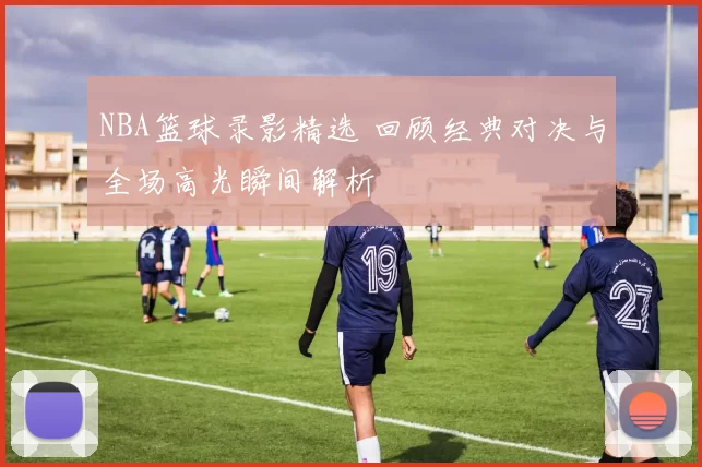 NBA篮球录影精选 回顾经典对决与全场高光瞬间解析