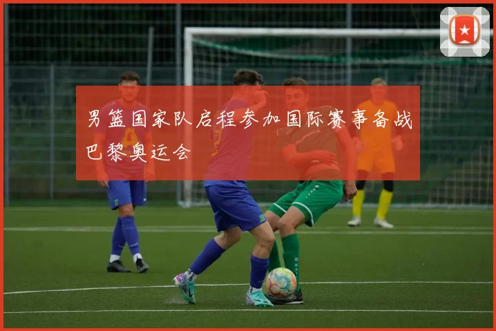 男篮国家队启程参加国际赛事备战巴黎奥运会