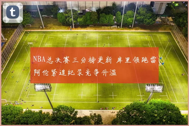 NBA总决赛三分榜更新 库里领跑雷阿伦紧追纪录竞争升温