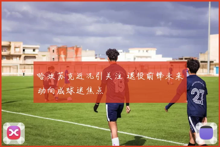 哈坎苏克近况引关注 退役前锋未来动向成球迷焦点