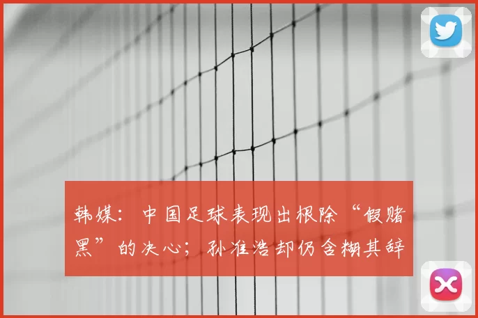 韩媒:中国足球表现出根除“假赌黑”的决心;孙准浩却仍含糊其辞