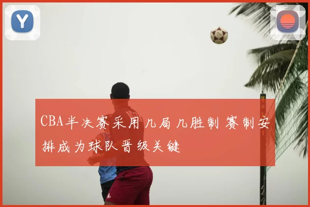 CBA半决赛采用几局几胜制 赛制安排成为球队晋级关键