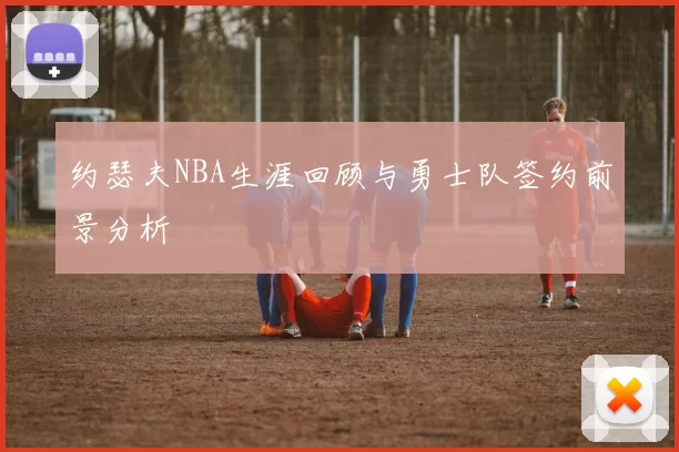 约瑟夫NBA生涯回顾与勇士队签约前景分析