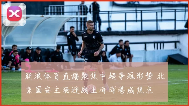 新浪体育直播聚焦中超争冠形势 北京国安主场迎战上海海港成焦点