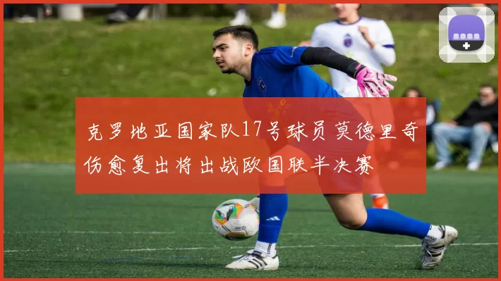 克罗地亚国家队17号球员莫德里奇伤愈复出将出战欧国联半决赛