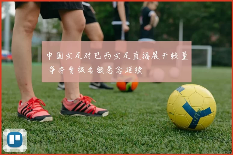 中国女足对巴西女足直播展开较量 争夺晋级名额悬念延续