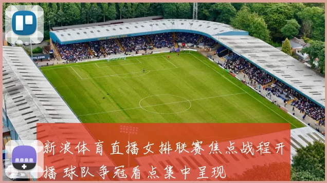 新浪体育直播女排联赛焦点战程开播 球队争冠看点集中呈现