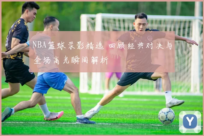 NBA篮球录影精选 回顾经典对决与全场高光瞬间解析
