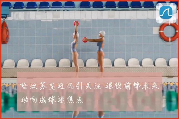 哈坎苏克近况引关注 退役前锋未来动向成球迷焦点