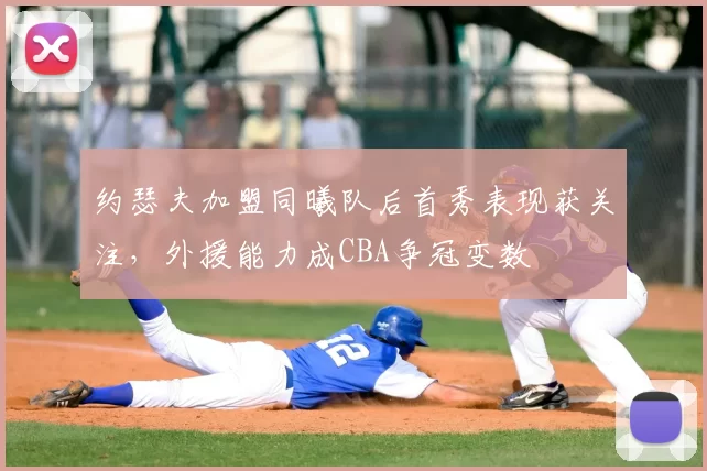 约瑟夫加盟同曦队后首秀表现获关注,外援能力成CBA争冠变数