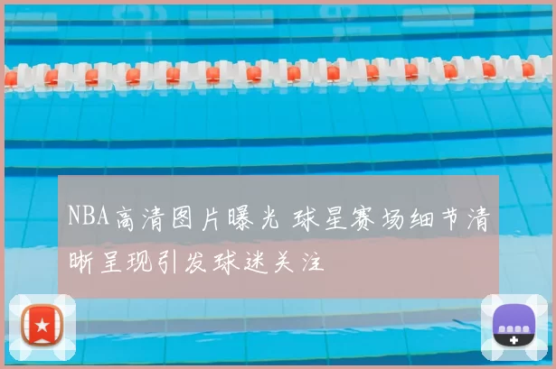 NBA高清图片曝光 球星赛场细节清晰呈现引发球迷关注