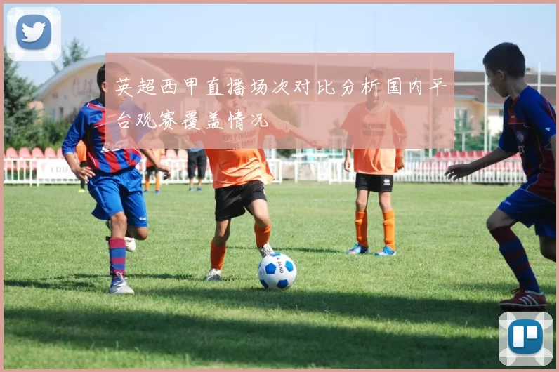 英超西甲直播场次对比分析国内平台观赛覆盖情况