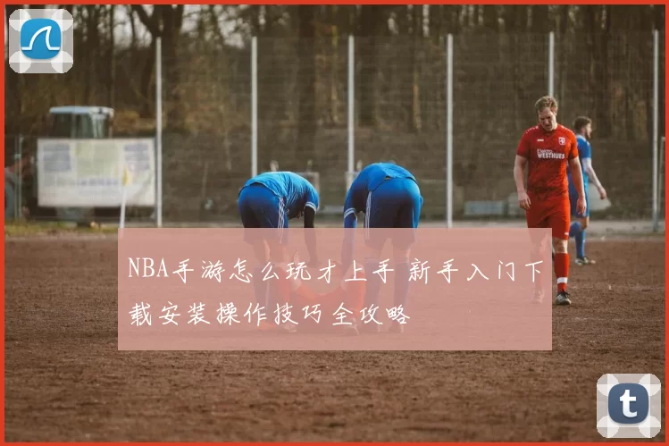 NBA手游怎么玩才上手 新手入门下载安装操作技巧全攻略