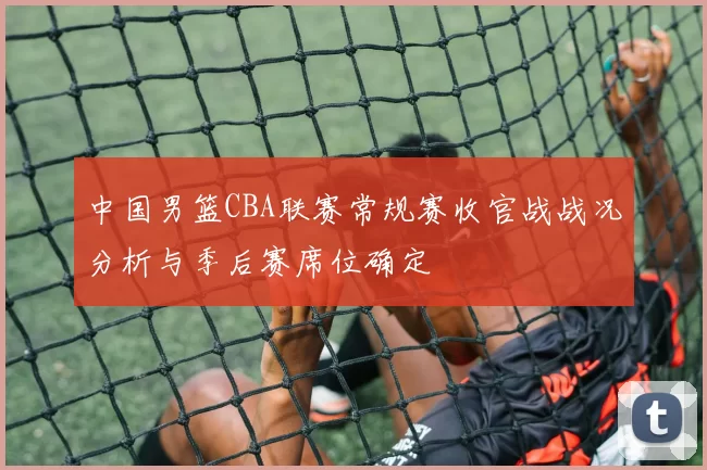 中国男篮CBA联赛常规赛收官战战况分析与季后赛席位确定