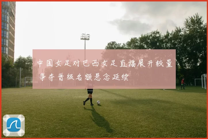 中国女足对巴西女足直播展开较量 争夺晋级名额悬念延续