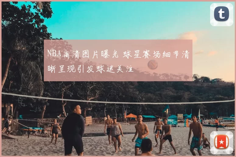 NBA高清图片曝光 球星赛场细节清晰呈现引发球迷关注