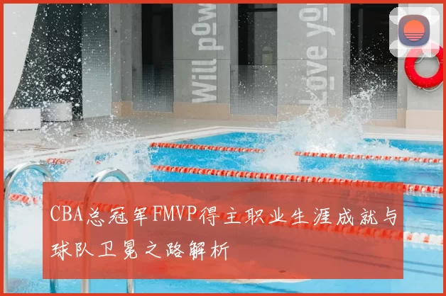 CBA总冠军FMVP得主职业生涯成就与球队卫冕之路解析