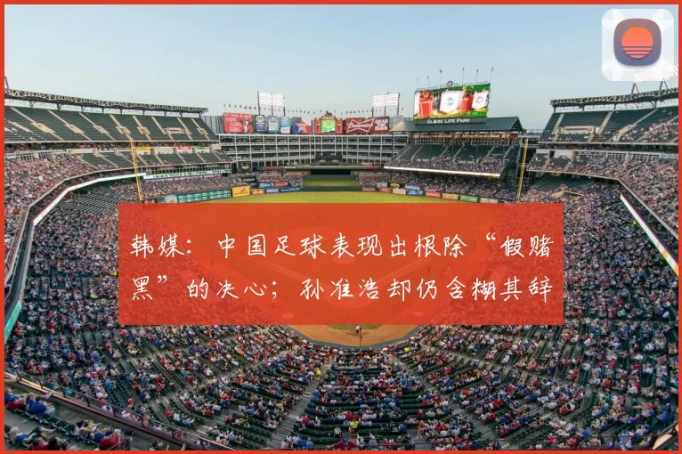 韩媒:中国足球表现出根除“假赌黑”的决心;孙准浩却仍含糊其辞