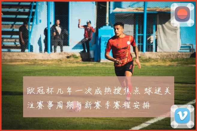 欧冠杯几年一次成热搜焦点 球迷关注赛事周期与新赛季赛程安排