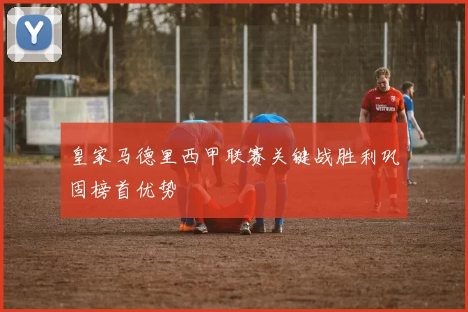 皇家马德里西甲联赛关键战胜利巩固榜首优势