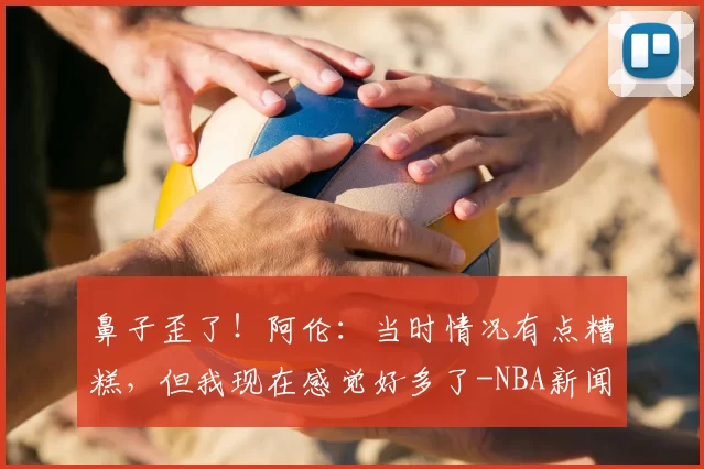 鼻子歪了！阿伦：当时情况有点糟糕，但我现在感觉好多了-NBA新闻