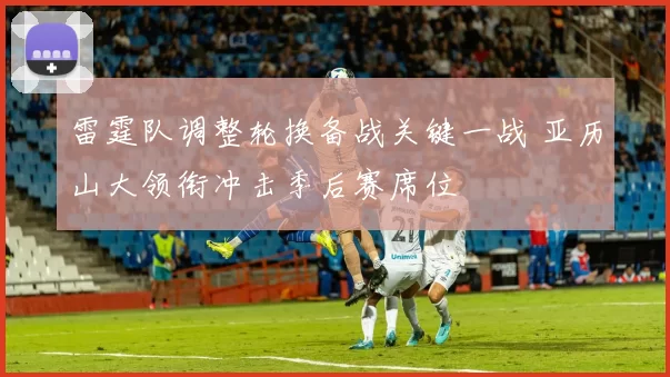 雷霆队调整轮换备战关键一战 亚历山大领衔冲击季后赛席位
