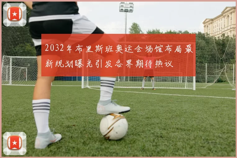 2032年布里斯班奥运会场馆布局最新规划曝光引发各界期待热议