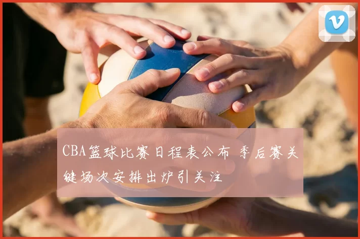 CBA篮球比赛日程表公布 季后赛关键场次安排出炉引关注