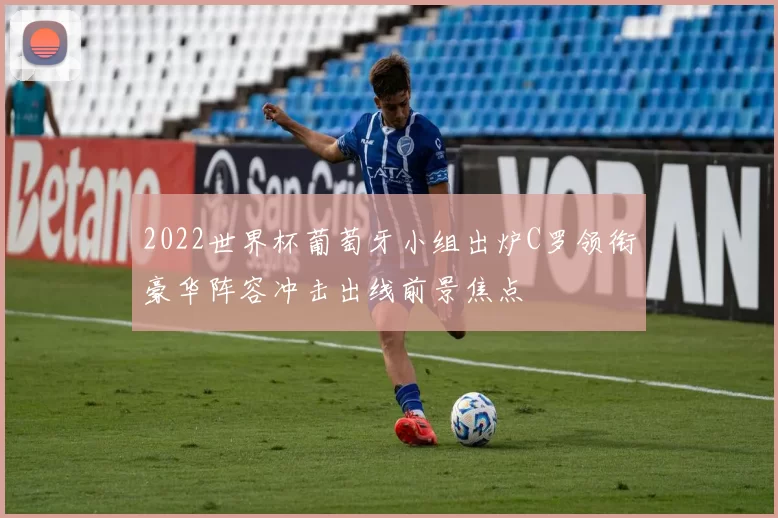 2022世界杯葡萄牙小组出炉C罗领衔豪华阵容冲击出线前景焦点