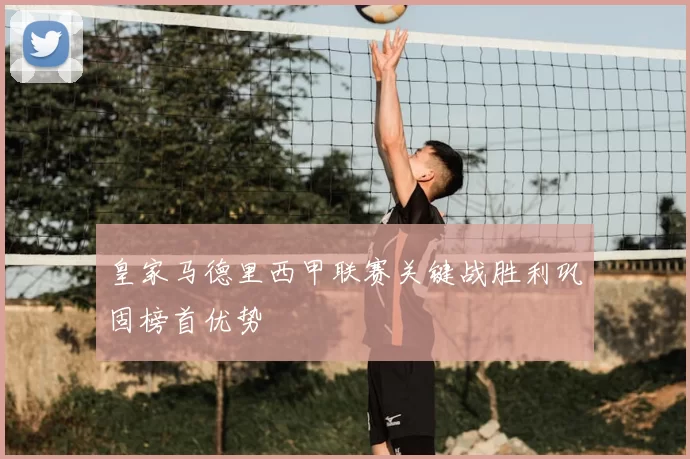 皇家马德里西甲联赛关键战胜利巩固榜首优势