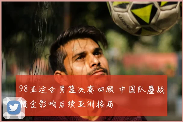 98亚运会男篮决赛回顾 中国队鏖战摘金影响后续亚洲格局
