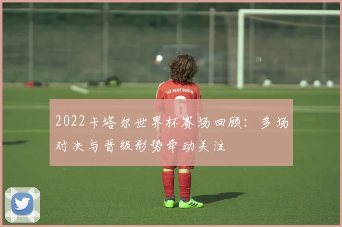 2022卡塔尔世界杯赛场回顾：多场对决与晋级形势牵动关注