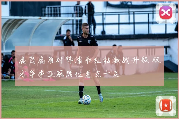 鹿岛鹿角对阵浦和红钻激战升级 双方争夺亚冠席位看点十足