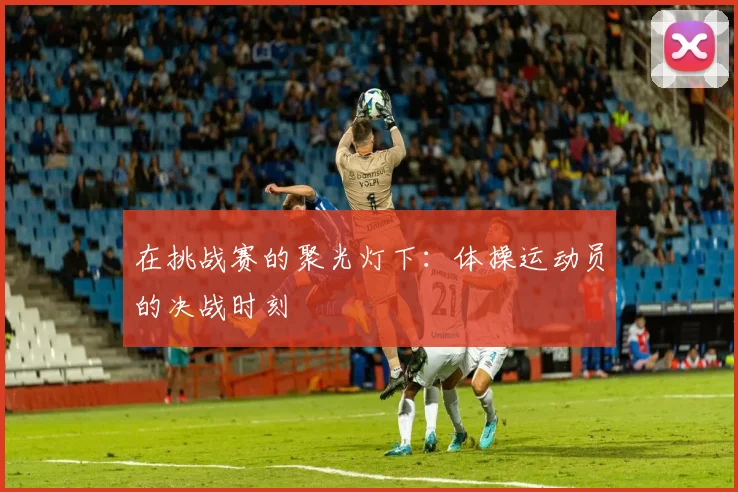 在挑战赛的聚光灯下：体操运动员的决战时刻