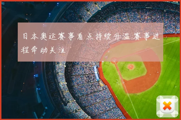 日本奥运赛事看点持续升温 赛事进程牵动关注