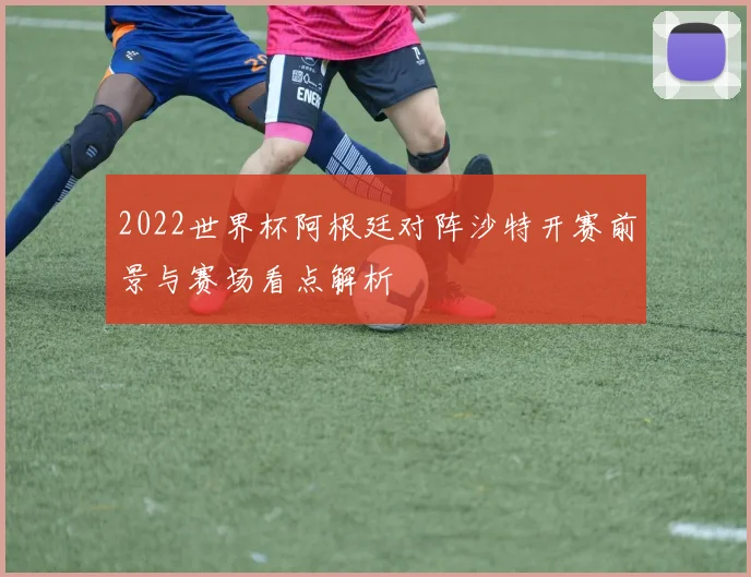 2022世界杯阿根廷对阵沙特开赛前景与赛场看点解析
