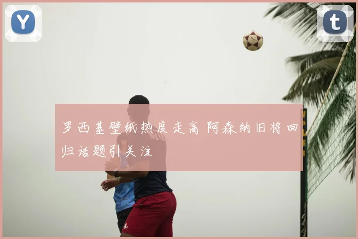 罗西基壁纸热度走高 阿森纳旧将回归话题引关注