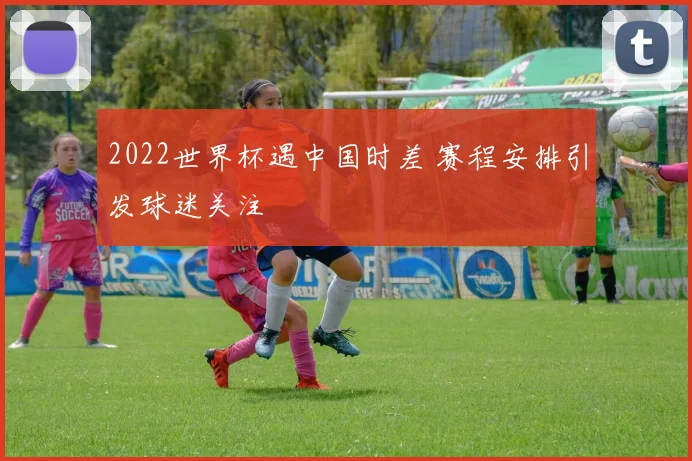 2022世界杯遇中国时差 赛程安排引发球迷关注