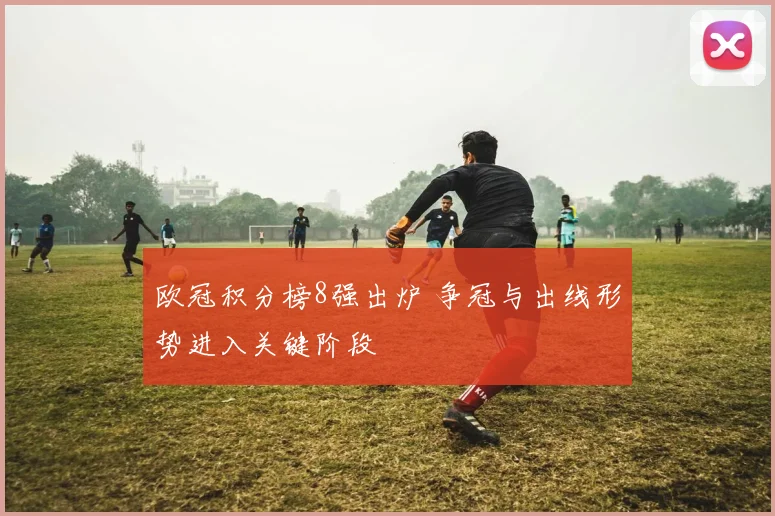 欧冠积分榜8强出炉 争冠与出线形势进入关键阶段