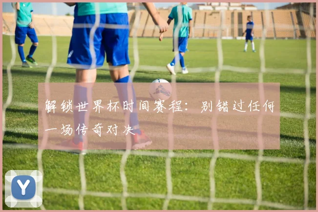 解锁世界杯时间赛程：别错过任何一场传奇对决