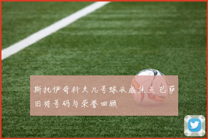 斯托伊奇科夫几号球衣成焦点 巴萨旧将号码与荣誉回顾