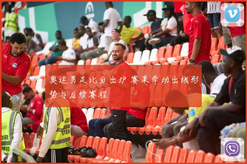 奥运男足比分出炉 赛果牵动出线形势与后续赛程