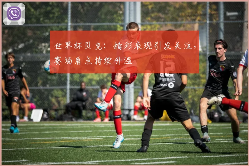 世界杯贝克：精彩表现引发关注，赛场看点持续升温