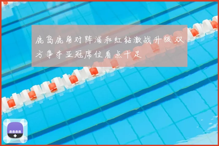鹿岛鹿角对阵浦和红钻激战升级 双方争夺亚冠席位看点十足
