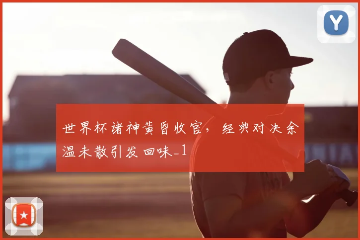 世界杯诸神黄昏收官，经典对决余温未散引发回味_1