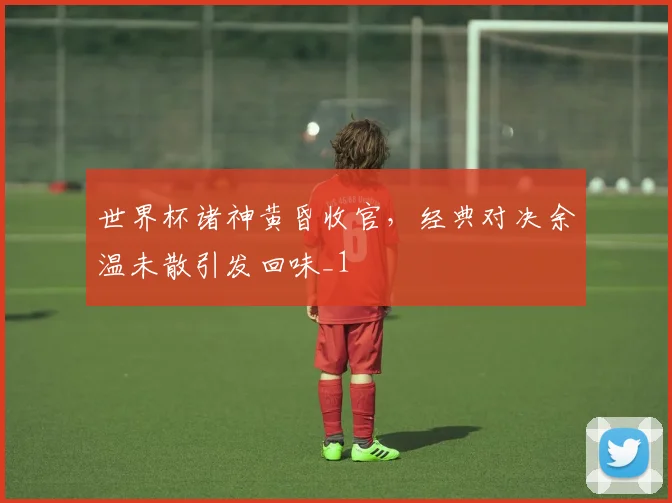 世界杯诸神黄昏收官,经典对决余温未散引发回味_1
