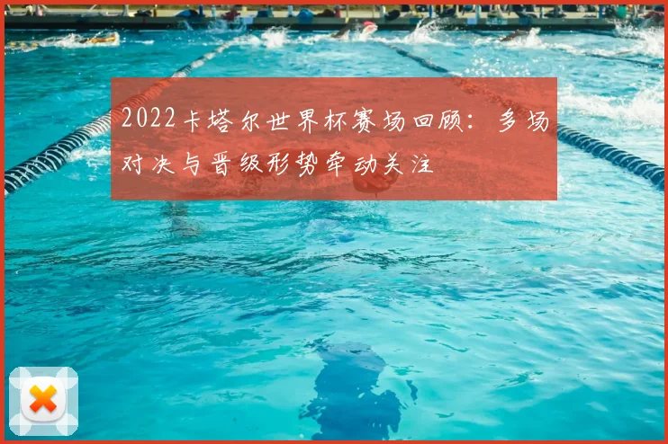 2022卡塔尔世界杯赛场回顾：多场对决与晋级形势牵动关注